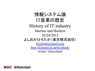 情報システム論
IT産業の歴史
History of IT industry
Internet and Hackers
10/24/2013
よしおかひろたか（楽天株式会社）
hyoshiok@gmail.com
http://d.hatena.ne.jp/hyoshiok/
twitter: @hyoshiok

 