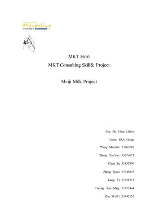 MKT 5616
MKT Consulting Skill& Project
Meiji Milk Project
For: Dr. Chen LiWen
From: ERA Group
Wang MaoXin 53869782
Zhang XueYun 53679673
Chen Su 53837890
Zheng Quan 53748855
Liang Yi 53728715
Cheung Yau Ming 53973444
Zhu WeiYi 53842155
 