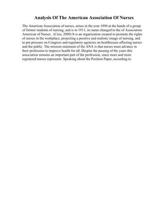 Analysis Of The American Association Of Nurses
The American Association of nurses, arises in the year 1896 at the hands of a group
of former students of nursing, and is in 1911, its name changed to the of Association
American of Nurses . (Cruz, 2009) It is an organization created to promote the rights
of nurses in the workplace, projecting a positive and realistic image of nursing, and
to put pressure on Congress and regulatory agencies on healthissues affecting nurses
and the public. The mission statement of the ANA is that nurses must advance in
their profession to improve health for all. Despite the passing of the years this
association remains an important part of the profession, since more and more
registered nurses represents. Speaking about the Position Paper, according to
 