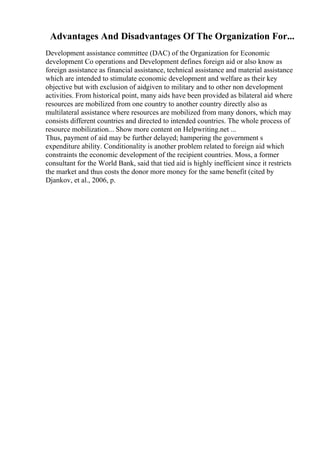 Advantages And Disadvantages Of The Organization For...
Development assistance committee (DAC) of the Organization for Economic
development Co operations and Development defines foreign aid or also know as
foreign assistance as financial assistance, technical assistance and material assistance
which are intended to stimulate economic development and welfare as their key
objective but with exclusion of aidgiven to military and to other non development
activities. From historical point, many aids have been provided as bilateral aid where
resources are mobilized from one country to another country directly also as
multilateral assistance where resources are mobilized from many donors, which may
consists different countries and directed to intended countries. The whole process of
resource mobilization... Show more content on Helpwriting.net ...
Thus, payment of aid may be further delayed; hampering the government s
expenditure ability. Conditionality is another problem related to foreign aid which
constraints the economic development of the recipient countries. Moss, a former
consultant for the World Bank, said that tied aid is highly inefficient since it restricts
the market and thus costs the donor more money for the same benefit (cited by
Djankov, et al., 2006, p.
 