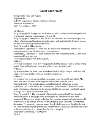 Water and Quality
(Rough draft) Final Lab Report
Angela Blake
SCI 207: Dependence of man on the environment
Instructor: Bo Sosnicki
Date: November 23, 2015
Introduction
Body Paragraph #1 Background: In this lab we will examine the different pollutants
of water and examine contaminates of it as well.
Body Paragraph # 2 Objective: The lab was performed so we could investigate the
effects of common pollutants on groundwater as well as mimic the filtration process
utilized by wastewater treatment facilities.
Body Paragraph # 3 Hypothesis:
Experiment 1 Hypothesis = I think that the bleach will filtrate and remove the
contaminants because bleach removes contaminants.
Experiment 2 Hypothesis = I think the tap water will contain the most ... Show more
content on Helpwriting.net ...
My water also smells very dirty like dirt.
#6 Beaker
My water is darker in color now with particles but the dirt/soil smell is not as strong
and all of the oil is filtered out as well. (The oil was left in the soil).
#7 Beaker
My water is about the same color as beaker 6 but has a light vinegar smell and soil
smell. The water still has particles from the soil present.
#8 Beaker
My water is very foggy and a darker olive green color but smells very clean. My
water also has a lot more particles present in the bottom of the beaker.
The rough draft of the results section should include all tables used in your
experiment. All values within the tables should be in numerical form and contain
units. For instance, if measuring the amount of chloride in water you should report
as 2 mg/L or 0 mg/L not as two or none.
Body Paragraph # 1: The rough draft of the results section should also describe
important results in paragraph form, referring to the appropriate tables when
mentioned. This section should only state the results as no personal opinions should
be included. A description of what the results really mean should be saved for the
discussion. For example, you may report, 0mg/L of chlorine were found in the water,
but should avoid personal opinions and interpretations such as, no chlorine was found
in the water showing it is cleaner than the others samples.
Experiment 3: Drinking Water Quality
Table 2:
 