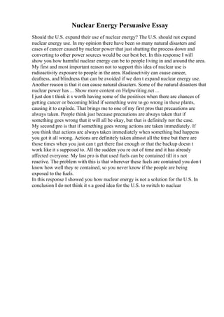 Nuclear Energy Persuasive Essay
Should the U.S. expand their use of nuclear energy? The U.S. should not expand
nuclear energy use. In my opinion there have been so many natural disasters and
cases of cancer caused by nuclear power that just shutting the process down and
converting to other power sources would be our best bet. In this response I will
show you how harmful nuclear energy can be to people living in and around the area.
My first and most important reason not to support this idea of nuclear use is
radioactivity exposure to people in the area. Radioactivity can cause cancer,
deafness, and blindness that can be avoided if we don t expand nuclear energy use.
Another reason is that it can cause natural disasters. Some of the natural disasters that
nuclear power has ... Show more content on Helpwriting.net ...
I just don t think it s worth having some of the positives when there are chances of
getting cancer or becoming blind if something were to go wrong in these plants,
causing it to explode. That brings me to one of my first pros that precautions are
always taken. People think just because precautions are always taken that if
something goes wrong that it will all be okay, but that is definitely not the case.
My second pro is that if something goes wrong actions are taken immediately. If
you think that actions are always taken immediately when something bad happens
you got it all wrong. Actions are definitely taken almost all the time but there are
those times when you just can t get there fast enough or that the backup doesn t
work like it s supposed to. All the sudden you re out of time and it has already
affected everyone. My last pro is that used fuels can be contained till it s not
reactive. The problem with this is that wherever these fuels are contained you don t
know how well they re contained, so you never know if the people are being
exposed to the fuels.
In this response I showed you how nuclear energy is not a solution for the U.S. In
conclusion I do not think it s a good idea for the U.S. to switch to nuclear
 
