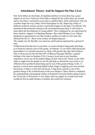Attachment Theory And Its Impact On Our Lives
New born babies are the future of mankind and how we treat them has a great
impact on our lives. Each new born baby is shaped by the culture they are around
and no one baby is raised the exact same as another baby. Early interactions with one
s mother shape the way a baby will be throughout its life. Depriving a baby of
different motherly actions can have a profound impact on the baby s livelihood. The
attachment theoryshould continue to be researched because there is still much to
learn about the development of young infants. This is displayed in, an experiment by
Harry Harlow, chapter 6 of Opening Skinner s Box titled Monkey Love. Harlow
designed an experiment to use fake monkey mothers in order to solve how this
affected the life of... Show more content on Helpwriting.net ...
The sample size for Bowlby was much too small and not analyzed for a period of
time.
Furthermore,from the time we are born, we need a being to help guide and shape
us to keep the natural cycle of life going. As humans, we are often called advanced
descendants of a common ancestor we share with present day apes and monkeys.
This is showcases by the fact that 94% of Rhesus Macaque Monkey s genetic
heritage is the same as humans (136). Losing a loved one or any traumatic
experience can be one of the hardest things to deal with in life. These events often
make us appreciate the people in our life and help us cherish the ones close to us.
Affection from another human being can be one of the greatest things in life. A
hug has so much more meaning behind it than simply wrapping your arms around
the person, it makes us feel safe and loved. A hug from a parent is one of the
greatest things in the world because of the love behind it. Harry Harlow completed
his undergraduate and graduate studies at Stanford University before taking a job at
the University of Wisconsin A wire object with one nipple on it made from steel
would not fool an adult monkey or human, but could fool someone
 
