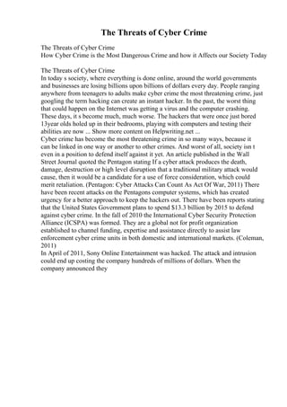 The Threats of Cyber Crime
The Threats of Cyber Crime
How Cyber Crime is the Most Dangerous Crime and how it Affects our Society Today
The Threats of Cyber Crime
In today s society, where everything is done online, around the world governments
and businesses are losing billions upon billions of dollars every day. People ranging
anywhere from teenagers to adults make cyber crime the most threatening crime, just
googling the term hacking can create an instant hacker. In the past, the worst thing
that could happen on the Internet was getting a virus and the computer crashing.
These days, it s become much, much worse. The hackers that were once just bored
13year olds holed up in their bedrooms, playing with computers and testing their
abilities are now ... Show more content on Helpwriting.net ...
Cyber crime has become the most threatening crime in so many ways, because it
can be linked in one way or another to other crimes. And worst of all, society isn t
even in a position to defend itself against it yet. An article published in the Wall
Street Journal quoted the Pentagon stating If a cyber attack produces the death,
damage, destruction or high level disruption that a traditional military attack would
cause, then it would be a candidate for a use of force consideration, which could
merit retaliation. (Pentagon: Cyber Attacks Can Count As Act Of War, 2011) There
have been recent attacks on the Pentagons computer systems, which has created
urgency for a better approach to keep the hackers out. There have been reports stating
that the United States Government plans to spend $13.3 billion by 2015 to defend
against cyber crime. In the fall of 2010 the International Cyber Security Protection
Alliance (ICSPA) was formed. They are a global not for profit organization
established to channel funding, expertise and assistance directly to assist law
enforcement cyber crime units in both domestic and international markets. (Coleman,
2011)
In April of 2011, Sony Online Entertainment was hacked. The attack and intrusion
could end up costing the company hundreds of millions of dollars. When the
company announced they
 