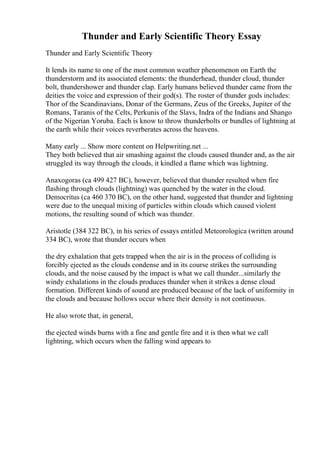 Thunder and Early Scientific Theory Essay
Thunder and Early Scientific Theory
It lends its name to one of the most common weather phenomenon on Earth the
thunderstorm and its associated elements: the thunderhead, thunder cloud, thunder
bolt, thundershower and thunder clap. Early humans believed thunder came from the
deities the voice and expression of their god(s). The roster of thunder gods includes:
Thor of the Scandinavians, Donar of the Germans, Zeus of the Greeks, Jupiter of the
Romans, Taranis of the Celts, Perkunis of the Slavs, Indra of the Indians and Shango
of the Nigerian Yoruba. Each is know to throw thunderbolts or bundles of lightning at
the earth while their voices reverberates across the heavens.
Many early ... Show more content on Helpwriting.net ...
They both believed that air smashing against the clouds caused thunder and, as the air
struggled its way through the clouds, it kindled a flame which was lightning.
Anaxogoras (ca 499 427 BC), however, believed that thunder resulted when fire
flashing through clouds (lightning) was quenched by the water in the cloud.
Democritus (ca 460 370 BC), on the other hand, suggested that thunder and lightning
were due to the unequal mixing of particles within clouds which caused violent
motions, the resulting sound of which was thunder.
Aristotle (384 322 BC), in his series of essays entitled Meteorologica (written around
334 BC), wrote that thunder occurs when
the dry exhalation that gets trapped when the air is in the process of colliding is
forcibly ejected as the clouds condense and in its course strikes the surrounding
clouds, and the noise caused by the impact is what we call thunder...similarly the
windy exhalations in the clouds produces thunder when it strikes a dense cloud
formation. Different kinds of sound are produced because of the lack of uniformity in
the clouds and because hollows occur where their density is not continuous.
He also wrote that, in general,
the ejected winds burns with a fine and gentle fire and it is then what we call
lightning, which occurs when the falling wind appears to
 