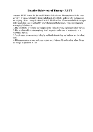 Emotive Behavioural Therapy REBT
Answer: REBT stands for Rational Emotive Behavioural Therapy is much the same
as CBT. It was developed by the psychologist Albert Ellis and it works by focusing
on helping clients change irrational beliefs. He identified 12 common beliefs amongst
individuals that lead to unhealthy or dysfunctional behaviours. These incorrect and
damaging beliefs were:
1.The need to be loved and have approval by virtually every significant other person
2.The need to achieve at everything in all respects or else one is inadequate, or a
worthless person.
3.People must always act accordingly and fairly is not they are bad and are their bad
acts.
4.Things cannot go wrong and go a certain way. It is awful and terrible when things
do not go as planned. 5.The
 