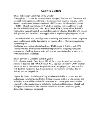 Kwkwik Culture
(Phase 1) Research Completed Spring Quarter
During phase 1, I contacted management at Vitazyme, Seacrop, and Drammatic and
acquired written permission for use of their products in research. Danielle Gibbs
ordered Pseudomonas fluorescens (Item# 155255A) and Bacillus subtilis (Item #
154921A) MicroKwik CultureВ®, Vials from Carolina Biological Supply; and
Bacillus licheniformis (Cat# 23 001 865) KWIK STIKв„ў from Fisher Scientific.
The bacteria were rehydrated, inoculated into selective broths, diluted to fifty percent
with glycerol, and transferred into cryptic vials at negative eighty degrees Celsius.
I cultured microbes into centrifuge tubes containing treatment and control samples at
room conditions on a fifty five rotation per minute orbit. ... Show more content on
Helpwriting.net ...
Qualitative observations also inferred only 4% Dramatic K fertilizer and 0.5%
Seacrop minerals are necessary to maximize populations. Ongoing plating and
enumeration of colony forming units will provide quantitative data to support or
oppose qualitative inferences.
.
(Phase 2) Work to Complete Summer Quarter
Order oligonucleotides from Sigma Aldrich for reverse, forward, and template
primers of bacterial 16S rRNA. Contact WSU tree fruit laboratory, CWU, or other
institution to rent instruments for qualitative real time polymerase chain reaction
with TaqMan fluorescent dye. Run significant repetitions to normalize data to
indicate species composition.
Prepare for Phase 3, including working with Danielle Gibbs to contact tree fruit
and produce plots for testing. Plots will have powdery mildew at late summer and
individual plants will be marked for treatments next season prior to sporulation.
Leaves free of powdery mildew will also be marked, and the distance of each leaf
from powdery mildew will be recorded to indicate whether the disease grows,
diminishes, or remains unchanged.
 