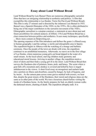 Essay about Land Without Bread
Land Without Bread by Luis Bunuel There are numerous ethnographic surrealist
films that have an intriguing relationship to aesthetics and politics. A film that
exemplifies this relationship is Las Hurdes: Tierra Sin Pan (Land Without Bread).
This film is only 27 minutes and is directed by the infamous Luis Bunuel in 1933.
Bunuel was a Spanish filmmaker of the 1920 s to the 1970 s. He is often attributed to
being one of the major contributors to the surrealist movement of the 1920 s.
Ethnographic surrealism is a utopian construct, a statement at once about past and
future possibilities for cultural analysis. (Clifford, 119) Land Without Bread has a
clear connection between politics and aesthetics. It uses many techniques, specifically
... Show more content on Helpwriting.net ...
The opening sequence of the film introduces and defines the genre ( a filmed essay
in human geography ) and the setting ( a sterile and inhospitable area in Spain).
The expedition begins in Alberca with the watching of a strange and barbaric
ceremony. Once the people of the town are drunk with wine, the expedition
continues to an uninhibited monastery. Afterwards, we move on to the first village
of Las Hurdes, where numerous young girls eat bread dipped in the water of a
small stream. At the local school, starving children study geometry and
educational moral lessons. Arriving in another village, the expedition meets a
choir of idiots and then finds a young girl ill in the street. Land Without Bread then
surveys the Hurdanos diet of potatoes, beans, pork, and honey. The scene where a
goat falls off a mountain and a donkey is covered and killed by bees is staged
unbeknownst to the viewer. A short lived essay on mosquitoes and malaria leads
into a portion on illness and dwarfism, caused by hunger, by lack of hygiene, and
by incest. . As the camera pans across some graves marked with crosses, we hear
that, despite the great misery of the Hurdanos, their moral and religious ideas are the
same as in other parts of the world. We tour a luxurious church before visiting the
inside of a Hurdano home. As the family prepares for bed, an elderly woman walks
the darkened streets, chanting of death. The expedition abruptly ends. It is
 