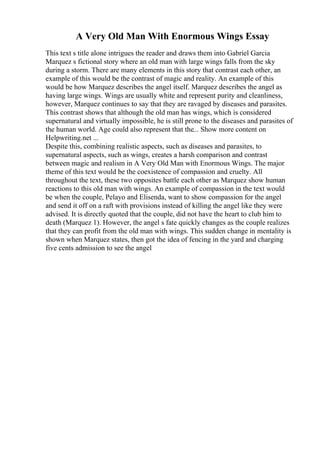 A Very Old Man With Enormous Wings Essay
This text s title alone intrigues the reader and draws them into Gabriel Garcia
Marquez s fictional story where an old man with large wings falls from the sky
during a storm. There are many elements in this story that contrast each other, an
example of this would be the contrast of magic and reality. An example of this
would be how Marquez describes the angel itself. Marquez describes the angel as
having large wings. Wings are usually white and represent purity and cleanliness,
however, Marquez continues to say that they are ravaged by diseases and parasites.
This contrast shows that although the old man has wings, which is considered
supernatural and virtually impossible, he is still prone to the diseases and parasites of
the human world. Age could also represent that the... Show more content on
Helpwriting.net ...
Despite this, combining realistic aspects, such as diseases and parasites, to
supernatural aspects, such as wings, creates a harsh comparison and contrast
between magic and realism in A Very Old Man with Enormous Wings. The major
theme of this text would be the coexistence of compassion and cruelty. All
throughout the text, these two opposites battle each other as Marquez show human
reactions to this old man with wings. An example of compassion in the text would
be when the couple, Pelayo and Elisenda, want to show compassion for the angel
and send it off on a raft with provisions instead of killing the angel like they were
advised. It is directly quoted that the couple, did not have the heart to club him to
death (Marquez 1). However, the angel s fate quickly changes as the couple realizes
that they can profit from the old man with wings. This sudden change in mentality is
shown when Marquez states, then got the idea of fencing in the yard and charging
five cents admission to see the angel
 