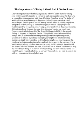 The Importance Of Being A Good And Effective Leader
One very important aspect of being a good and effective leader includes valuing
your employees and being able to convey to each employee the value that they have
to you and the company as an individual. Christine Comaford wrote The Value of
Valuing Employees discussing the importance of valuing each employee and
discussing six specific pitfalls leaders portray when it comes to valuing employees.
The pitfalls include, failing to respond to employee emails, failing to provide
feedback positive or negative, acknowledging people only when they make mistakes,
failing to celebrate victories, showing favoritism, and burning out employees.
Committing pitfalls in leadership The first pitfall Comaford (2013) discusses is
Failing to Respond to Employee Emails . This pitfall is essentially not making
enough time to respond and/or not responding quickly enough to employees,
specifically in emails. By not responding to your employees email in a timely
manner, or simply not responding at all makes the employees mind panic and the
employee begin to question themselves and their importance in the company. I have
had this happen in my previous workplace with my district manager. I would send
her emails, leave her notes on her desk, or even ask her in person, face to face to help
me out with something or an answer about something and nine times out of ten she
would forget to respond or help me in anyway. This made me not wantto come to her
with any concerns, or for any help or any
 