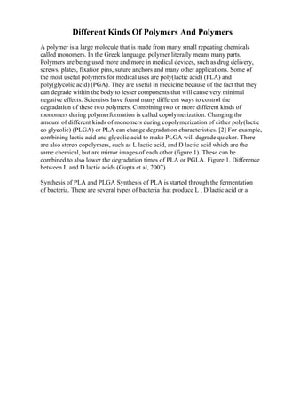 Different Kinds Of Polymers And Polymers
A polymer is a large molecule that is made from many small repeating chemicals
called monomers. In the Greek language, polymer literally means many parts.
Polymers are being used more and more in medical devices, such as drug delivery,
screws, plates, fixation pins, suture anchors and many other applications. Some of
the most useful polymers for medical uses are poly(lactic acid) (PLA) and
poly(glycolic acid) (PGA). They are useful in medicine because of the fact that they
can degrade within the body to lesser components that will cause very minimal
negative effects. Scientists have found many different ways to control the
degradation of these two polymers. Combining two or more different kinds of
monomers during polymerformation is called copolymerization. Changing the
amount of different kinds of monomers during copolymerization of either poly(lactic
co glycolic) (PLGA) or PLA can change degradation characteristics. [2] For example,
combining lactic acid and glycolic acid to make PLGA will degrade quicker. There
are also stereo copolymers, such as L lactic acid, and D lactic acid which are the
same chemical, but are mirror images of each other (figure 1). These can be
combined to also lower the degradation times of PLA or PGLA. Figure 1. Difference
between L and D lactic acids (Gupta et al, 2007)
Synthesis of PLA and PLGA Synthesis of PLA is started through the fermentation
of bacteria. There are several types of bacteria that produce L , D lactic acid or a
 