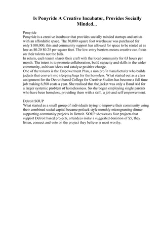 Is Ponyride A Creative Incubator, Provides Socially
Minded...
Ponyride
Ponyride is a creative incubator that provides socially minded startups and artists
with an affordable space. The 30,000 square foot warehouse was purchased for
only $100,000, this and community support has allowed for space to be rented at as
low as $0.20 $0.25 per square foot. The low entry barriers means creative can focus
on their talents not the bills.
In return, each tenant shares their craft with the local community for 63 hours per
month. The intent is to promote collaboration, build capacity and skills in the wider
community, cultivate ideas and catalyse positive change.
One of the tenants is the Empowerment Plan, a non profit manufacturer who builds
jackets that convert into sleeping bags for the homeless. What started out as a class
assignment for the Detroit based College for Creative Studies has become a full time
job making 6,500 coats a year. She realised that the jacket was only a Band Aid for
a larger systemic problem of homelessness. So she began employing single parents
who have been homeless, providing them with a skill, a job and self empowerment.
Detroit SOUP
What started as a small group of individuals trying to improve their community using
their combined social capital became potluck style monthly microgranting dinner
supporting community projects in Detroit. SOUP showcases four projects that
support Detroit based projects, attendees make a suggested donation of $5, they
listen, connect and vote on the project they believe is most worthy.
 
