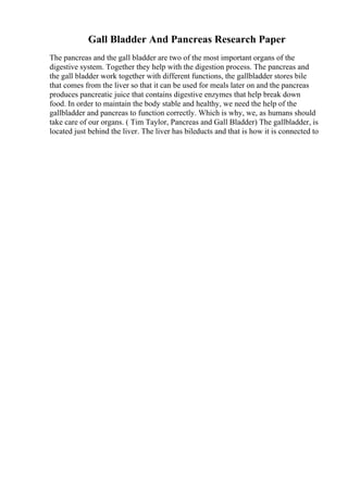 Gall Bladder And Pancreas Research Paper
The pancreas and the gall bladder are two of the most important organs of the
digestive system. Together they help with the digestion process. The pancreas and
the gall bladder work together with different functions, the gallbladder stores bile
that comes from the liver so that it can be used for meals later on and the pancreas
produces pancreatic juice that contains digestive enzymes that help break down
food. In order to maintain the body stable and healthy, we need the help of the
gallbladder and pancreas to function correctly. Which is why, we, as humans should
take care of our organs. ( Tim Taylor, Pancreas and Gall Bladder) The gallbladder, is
located just behind the liver. The liver has bileducts and that is how it is connected to
 