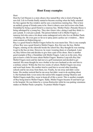 Hoot Essay examples
Hoot
Hoot by Carl Hiassen is a story about a boy named Roy who is tired of being the
new kid. Life in Florida finally started to become exciting when the bully smashed
his face against the bus window and he sees a mysterious running boy. This is how
an unlikely group of friends came to be. Hoot is about a new kid in town who finds
friendship by being a good friend to a runaway boy. Mother Paula s Pancake House is
being sabotaged by a young boy. They don t know who s doing it and they think it s
just a prank. It s not just a prank. The person behind it all is Mullet Fingers, a
runaway kid who cares a lot about some endangered owls who live on Mother Paula
s building site. He even goes so far as to spray paint a police car s windows ... Show
more content on Helpwriting.net ...
Roy is a good friend to Mullet Fingers before he even meets him. This is one example
of how Roy was a good friend to Mullet Fingers. Roy first saw the boy, Mullet
Fingers, running on the sidewalk beside the school bus. Roy thought he was running
to get to the bus on time. However, he wasn t wearing shoes or a backpack. Later
on, Roy follows him and decides to give him a pair of his shoes. Here is another
good example of Roy s friendship with Mullet Fingers. Later on in the story, Roy
gets to know a little bit more about Mullet Fingers. Beatrice Leep tells Roy that
Mullet Fingers mom and her dad met at a golf tournament and decided to get
married. His mom thought he was a bother to her new husband so she sent him to
a military school. Within the first two weeks of school, Mullet Fingers ran away
and went back home. His mother tried to send him to several other boarding
schools and he ran away from them, too. Finally, he ran away and didn t come
home. His mother noticed that he ran away but didn t want to do anything about
it. Her husband didn t even notice the tuition bills stopped coming! Beatrice and
Mullet Fingers made Roy swear to keep all of this a secret. This is another example
of Roy being kind to Mullet Fingers. Sadly, Mullet Fingers became ill and had to go
to the hospital. He was bitten by a vicious Rottweiler while he was putting venomous
snakes on Mother Paula s property. To protect Mullet Fingers
 