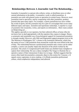 Relationships Between A Journalist And The Relationship...
Journalist A journalist is a person who collects, writes, or distributes news or other
current information to the public. A journalist s work is called journalism. A
journalist can work with general issues or specialize in certain issues. However, most
journalists tend to specialize, and by cooperating with other journalists, produce
journals that span many topics. For example, a sports journalistcovers news within
the world of sports, but this journalist may be a part of a newspaper that covers many
different topics and topics. Journalist and reporterare relateships. A reporter is a type
of journalist who researches, writes, and reports on information... Show more content
on Helpwriting.net ...
This applies specially to war reporters, but their editorial offices at home often do
not know how to deal appropriately with the reporters they expose to danger. Hence,
a systematic and sustainable way of psychological support for traumatized journalists
is strongly needed. However, only little and fragmented support programs exist so far.
The Museum in Washington, D.C. is home to the Journalists Memorial, which lists
the names of over 2,100 journalists from around the world who were killed in the line
of duty. The relationship between a professional journalist and a source can be rather
complex, a source can actually impact the direction of the article written by the
journalist. The article A Compromised Fourth Estate uses Herbert Ganz metaphor to
capture their relationship. He uses a dance metaphor The Tango to illustrate the co
operative nature of their interactions It takes two to tango . Herbert suggests that the
source often leads but journalists commonly object to this notion for 2 reasons: o It
signals source supremacy in news making. o It offends journalists professional
culture, which emphasizes independence and editorial
 