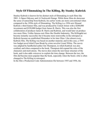 Style Of Filmmaking In The Killing, By Stanley Kubrick
Stanley Kubrick is known for his distinct style of filmmaking in such films like
2001: A Space Odyssey and A Clockwork Orange. While those films do showcase
the sense of auteurship from Kubrick, his earlier works are more conventional when
compared to the 1950s style of filmmaking. The Killing is a 1956 noir filmand
Kubrick s third feature film, and was produced by United Artists with a $200,000
investment and $320,000 budget from James B. Harris. This was also the first
collaboration of producer James B. Harris and Kubrick, and would later on produce
two more films. Unlike famous noir films like Double Indemnity, The Killingdid not
become instantly successful, but it became more noteworthy in the retrospect as
Kubrick became an established filmmaker in his later films. Like almost every
Kubrick film, The Killing was based on another material, and in this case, a 1955
low budget novel titled Clean Break by crime novelist Lionel White. The movie
was adapted by hardboiled author Jim Thompson, in which Kubrick was also
credited, and when compared to the book, Thompson did expand the roles of the
characters and motivations. The movie does retain the non linear structure of the
book, and it also adds voiceover to explain the time change. Between the two, the
film did become more popular than the book, especially when the book s title is often
changed to The Killing in retrospect.
In the film s Production Code Administration file between 1955 and 1956, the
 