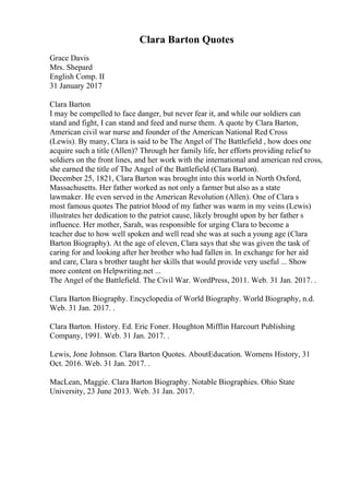 Clara Barton Quotes
Grace Davis
Mrs. Shepard
English Comp. II
31 January 2017
Clara Barton
I may be compelled to face danger, but never fear it, and while our soldiers can
stand and fight, I can stand and feed and nurse them. A quote by Clara Barton,
American civil war nurse and founder of the American National Red Cross
(Lewis). By many, Clara is said to be The Angel of The Battlefield , how does one
acquire such a title (Allen)? Through her family life, her efforts providing relief to
soldiers on the front lines, and her work with the international and american red cross,
she earned the title of The Angel of the Battlefield (Clara Barton).
December 25, 1821, Clara Barton was brought into this world in North Oxford,
Massachusetts. Her father worked as not only a farmer but also as a state
lawmaker. He even served in the American Revolution (Allen). One of Clara s
most famous quotes The patriot blood of my father was warm in my veins (Lewis)
illustrates her dedication to the patriot cause, likely brought upon by her father s
influence. Her mother, Sarah, was responsible for urging Clara to become a
teacher due to how well spoken and well read she was at such a young age (Clara
Barton Biography). At the age of eleven, Clara says that she was given the task of
caring for and looking after her brother who had fallen in. In exchange for her aid
and care, Clara s brother taught her skills that would provide very useful ... Show
more content on Helpwriting.net ...
The Angel of the Battlefield. The Civil War. WordPress, 2011. Web. 31 Jan. 2017. .
Clara Barton Biography. Encyclopedia of World Biography. World Biography, n.d.
Web. 31 Jan. 2017. .
Clara Barton. History. Ed. Eric Foner. Houghton Mifflin Harcourt Publishing
Company, 1991. Web. 31 Jan. 2017. .
Lewis, Jone Johnson. Clara Barton Quotes. AboutEducation. Womens History, 31
Oct. 2016. Web. 31 Jan. 2017. .
MacLean, Maggie. Clara Barton Biography. Notable Biographies. Ohio State
University, 23 June 2013. Web. 31 Jan. 2017.
 