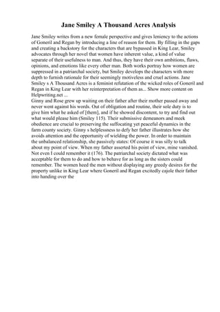 Jane Smiley A Thousand Acres Analysis
Jane Smiley writes from a new female perspective and gives leniency to the actions
of Goneril and Regan by introducing a line of reason for them. By filling in the gaps
and creating a backstory for the characters that are bypassed in King Lear, Smiley
advocates through her novel that women have inherent value, a kind of value
separate of their usefulness to man. And thus, they have their own ambitions, flaws,
opinions, and emotions like every other man. Both works portray how women are
suppressed in a patriarchal society, but Smiley develops the characters with more
depth to furnish rationale for their seemingly motiveless and cruel actions. Jane
Smiley s A Thousand Acres is a feminist refutation of the wicked roles of Goneril and
Regan in King Lear with her reinterpretation of them as... Show more content on
Helpwriting.net ...
Ginny and Rose grew up waiting on their father after their mother passed away and
never went against his words. Out of obligation and routine, their sole duty is to
give him what he asked of [them], and if he showed discontent, to try and find out
what would please him (Smiley 115). Their submissive demeanors and meek
obedience are crucial to preserving the suffocating yet peaceful dynamics in the
farm county society. Ginny s helplessness to defy her father illustrates how she
avoids attention and the opportunity of wielding the power. In order to maintain
the unbalanced relationship, she passively states: Of course it was silly to talk
about my point of view. When my father asserted his point of view, mine vanished.
Not even I could remember it (176). The patriarchal society dictated what was
acceptable for them to do and how to behave for as long as the sisters could
remember. The women heed the men without displaying any greedy desires for the
property unlike in King Lear where Goneril and Regan excitedly cajole their father
into handing over the
 