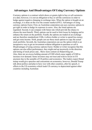 Advantages And Disadvantages Of Using Currency Options
Currency options is a contract which shows or grants right to buy or sell currencies
at a date; however, it is not an obligation to buy or sell the currencies in order to
hedge against negative changing in exchange rates. When the option is bought on an
exchange, it is done on the over the counter market (OTC). Advantages of using
currency options Euros: First, an Australian corporation can uses currency options to
get right in order to hedge its exposure in euros. Also, the listed options are
regulated. Second, it can compare with future rate which provide the chance to
choose the most benefit. Third, options can be used to limit losses by hedging and to
enhance the return on the portfolio. Fourth, the options are traded on an exchange
and are therefore standardized. Fifth, it allows holder or writer to spend less money
and get extra income. Sixth, people can use these stock options to copy the actual
stock portfolio. Seventh, the Australian corporation can use the option which is an
inexpensive way to get an investment without obligation to purchase or sell it.
Disadvantages of using currency options Euros: Holder or writer recognize that this
options can also affect performance, they might end up incorrectly in the direction
and timing of stock prices and... Show more content on Helpwriting.net ...
Also, there are an excess holding amount of USD which cause supply of USD to
increase over demand. Some investors may not trust and wish to invest in US
anymore due to the unstable of US politics and economics. The traders expect Donal
trump would give speeches and concentrate on economics, however, Donald Trump
talk about politics and plan to have war with other countries, after his speech, it
effects to the US economics which leads US currency to depreciated against other
countries including Australian
 