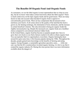 The Benefits Of Organic Food And Organic Foods
As consumers, we see the label organic in most supermarkets that we shop at every
day, but do we know what makes certain food items obtain the label organic? There
is much controversy on the topic organic foods and for good reason. There are many
factors to take into account when decided if organic food is superior to
conventionally grown foods. There are key components that all amount to how
nutritious your food is. It all comes down to the quality of the land that the food is
grown on, the farming technique, the elimination of toxic chemicals, and the increase
in certain beneficial vitamins. The only downside to being pro organic foodis the
slightly increased price tag. Despite the increased cost, organic foods are a healthier
choice compared to conventional chemical ridden foods.
In the United States, organic food has become so popular people don t have to
grow their own food or even find a farmers market to be able to obtain organic food.
You can typically find it in supermarkets everywhere. Organic farminghas been
around for quite some time; it first became popular during the 1940s. Throughout the
decades, people gained more knowledge on the benefits of farming and eating
organic. George Kuepper, a sustainable agriculture specialist, notes, . . . while one
can t say that the 60 s counterculture invented organic farming, it is fair to say that it
created the organic industry (9). During this time period, there was more information
available about the dangers of
 