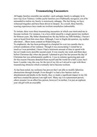 Traumatizing Encounters
All happy families resemble one another ; each unhappy family is unhappy in its
own way (Leo Tolstoy). Unlike joyful families you d habitually recognize, you d be
astounded to realize my family is notoriously unhappy. The fact being, we have
witnessed tragedies and have been driven to despair. As a result, these horrific,
scarring experiences have made me resilient nonetheless indomitable.
To initiate, there were three traumatizing encounters in which case motivated me to
become resilient. For instance, I m a love child raised by a single parent (my mother)
for thirteen years. My father abandoned me the day before my fifth birthday, I haven t
seen or heard from him since then. Although, I was in fragile devastation, my mother
alleviated ... Show more content on Helpwriting.net ...
To emphasize, she has been prolonged in a hospital for over two months due to
critical conditions of her sickness. Though it was excruciating I visited her as
much as I was permitted. I knew I had a minimum amount of time to spend with
her so I made every possible second count. It was exactly one week and three days
before Christmas day when she passed. I planned to give her her present the day of
Christmas but was unfortunately unable to. I was in extreme agonizing pain and
for this reason I became detached from myself and the world for a half a year, but I
knew I couldn t stay this way for the rest of my life so I strived to cope with these
traumatizing obstacles which eventually led to become resilient.
As has been noted, my resilience has proven that I am able to modify laborious
obstructions through triumph. Even though I ve had a few barriers such as
abandonment and deaths in the family, they ve made a significant impact in my life
and have created the person I am right now. Many say I m a preeminent person,
others assume I m an affect less person, however I m neither. I m just an eighteen
year old girl with an execrable
 