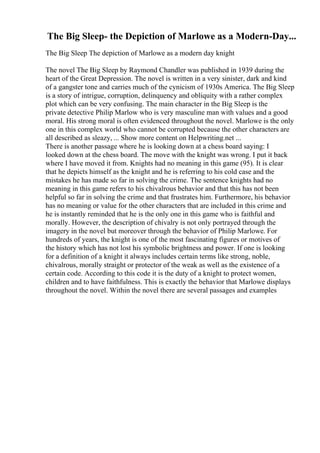 The Big Sleep- the Depiction of Marlowe as a Modern-Day...
The Big Sleep The depiction of Marlowe as a modern day knight
The novel The Big Sleep by Raymond Chandler was published in 1939 during the
heart of the Great Depression. The novel is written in a very sinister, dark and kind
of a gangster tone and carries much of the cynicism of 1930s America. The Big Sleep
is a story of intrigue, corruption, delinquency and obliquity with a rather complex
plot which can be very confusing. The main character in the Big Sleep is the
private detective Philip Marlow who is very masculine man with values and a good
moral. His strong moral is often evidenced throughout the novel. Marlowe is the only
one in this complex world who cannot be corrupted because the other characters are
all described as sleazy, ... Show more content on Helpwriting.net ...
There is another passage where he is looking down at a chess board saying: I
looked down at the chess board. The move with the knight was wrong. I put it back
where I have moved it from. Knights had no meaning in this game (95). It is clear
that he depicts himself as the knight and he is referring to his cold case and the
mistakes he has made so far in solving the crime. The sentence knights had no
meaning in this game refers to his chivalrous behavior and that this has not been
helpful so far in solving the crime and that frustrates him. Furthermore, his behavior
has no meaning or value for the other characters that are included in this crime and
he is instantly reminded that he is the only one in this game who is faithful and
morally. However, the description of chivalry is not only portrayed through the
imagery in the novel but moreover through the behavior of Philip Marlowe. For
hundreds of years, the knight is one of the most fascinating figures or motives of
the history which has not lost his symbolic brightness and power. If one is looking
for a definition of a knight it always includes certain terms like strong, noble,
chivalrous, morally straight or protector of the weak as well as the existence of a
certain code. According to this code it is the duty of a knight to protect women,
children and to have faithfulness. This is exactly the behavior that Marlowe displays
throughout the novel. Within the novel there are several passages and examples
 