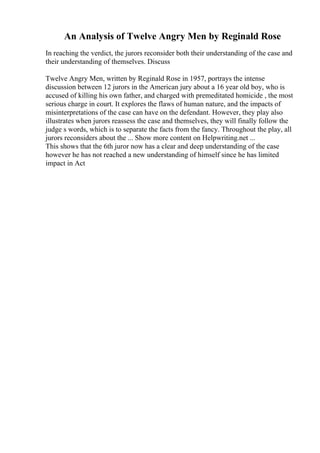 An Analysis of Twelve Angry Men by Reginald Rose
In reaching the verdict, the jurors reconsider both their understanding of the case and
their understanding of themselves. Discuss
Twelve Angry Men, written by Reginald Rose in 1957, portrays the intense
discussion between 12 jurors in the American jury about a 16 year old boy, who is
accused of killing his own father, and charged with premeditated homicide , the most
serious charge in court. It explores the flaws of human nature, and the impacts of
misinterpretations of the case can have on the defendant. However, they play also
illustrates when jurors reassess the case and themselves, they will finally follow the
judge s words, which is to separate the facts from the fancy. Throughout the play, all
jurors reconsiders about the ... Show more content on Helpwriting.net ...
This shows that the 6th juror now has a clear and deep understanding of the case
however he has not reached a new understanding of himself since he has limited
impact in Act
 