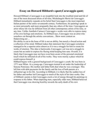 Essay on Howard Hibbard s quot;Caravaggio quot;
Howard Hibbard s Caravaggio is an insightful look into the troubled mind and life of
one of the most discussed artists of all time, Michelangelo Merisi da Caravaggio.
Hibbard immediately expands on his belief that Caravaggio is the most important
Italian painter of the entire seventeenth century. Furthermore, his paintings speak to
us more personally and more poignantly than any others of the time. Caravaggiois an
artist whose life was far different from all other contemporary artists of his time, or
any time. Unlike Annibale Carracci, Caravaggio s works were able to express many
of his own feelings and emotions. As Hibbard says, Caravaggio was an artist who
somehow cut through the artistic conventions... Show more content on
Helpwriting.net ...
His ability to cut to the bone of life is not an ability, but merely a forced action and
a reflection of his mind. Hibbard makes that statement like Caravaggio somehow
managed to be a superior artist almost as if it was a struggle for him to create his
works of emotion. This idea is backwards, Caravaggio s art was not a struggle to
create but an outlet to express his fleeing mind keeping him sane. Overall, it is
likely that Caravaggio may not have even been aware of the personal emotional
touch which he inflicted on all of his works. They were merely a place which he
could express himself. p
Hibbard begins with a general background of Caravaggio s youth. He was born in
1571 near Milan. At a young age, Caravaggio trained in art under the leadership of
Simone Peterzano. His mother and father both died when he was a teenager. This
left him with debt payments for the family and the loss of both parents at a
influential age in his life. According to Hibbard, it is likely that the sudden loss of
his father and mother led Caravaggio to much of the style of his later works. One
of Hibbard s points is that Caravaggio exerts a lot of energy through his paintings in
response to his father. When depicting men, especially older men, Hibbard believed
that Caravaggio was showing hostility towards the early death of his own
 