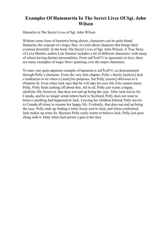 Examples Of Hammartia In The Secret Lives Of Sgt. John
Wilson
Hamartia in The Secret Lives of Sgt. John Wilson
Without some form of hamartia being shown, characters can be quite bland.
Hamartia, the concept of a tragic flaw, it a trait about character that brings their
eventual downfall. In the book The Secret Lives of Sgt. John Wilson: A True Story
of Love Murder, author Lois Simmie includes a lot of different characters, with many
of whom having distinct personalities. From naГЇvetГ© to ignorance to love, there
are many examples of tragic flaws spanning over the major characters.
To start, one quite apparent example of hamartia is naГЇvetГ©, as demonstrated
through Polly s character. From the very first chapter, Polly s family [notices] Jack
s tendencies to lie when it [suits] his purposes, but Polly [seems] oblivious to it
(Simmie 8). Even when Jack says that he will take his own life if he cannot marry
Polly, Polly finds nothing off about that. All in all, Polly just wants a happy,
idealistic life; however, that does not end up being the case. After Jack leaves for
Canada, and he no longer sends letters back to Scotland, Polly does not want to
believe anything bad happened to Jack. Leaving her children behind, Polly travels
to Canada all alone to resume her happy life. Evidently, that does not end up being
the case. Polly ends up finding a letter Jessie sent to Jack, and when confronted,
Jack makes up some lie. Because Polly really wants to believe Jack, Polly just goes
along with it. Only when Jack points a gun to her face
 