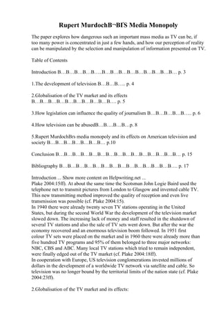 Rupert MurdochВ¬ВҐS Media Monopoly
The paper explores how dangerous such an important mass media as TV can be, if
too many power is concentrated in just a few hands, and how our perception of reality
can be manipulated by the selection and manipulation of information presented on TV.
Table of Contents
Introduction В…В…В…В…В…..В…В…В…В…В…В…В…В…В… p. 3
1.The development of television В…В…В….. p. 4
2.Globalisation of the TV market and its effects
В…В…В…В…В…В…В…В…В…В…. p. 5
3.How legislation can influence the quality of journalism В…В…В…В…В….. p. 6
4.How television can be abusedВ…В….В…В…p. 8
5.Rupert MurdochВґs media monopoly and its effects on American television and
society В…В…В…В…В…В…В… p.10
Conclusion В…В…В…В…В…В…В…В…В…В…В…В…В…В…В… p. 15
Bibliography В…В…В…В…В…В…В…В…В…В…В…В…В…В…. p. 17
Introduction ... Show more content on Helpwriting.net ...
Plake 2004:15ff). At about the same time the Scotsman John Logie Baird used the
telephone net to transmit pictures from London to Glasgow and invented cable TV.
This new transmitting method improved the quality of reception and even live
transmission was possible (cf. Plake 2004:15).
In 1940 there were already twenty seven TV stations operating in the United
States, but during the second World War the development of the television market
slowed down. The increasing lack of money and staff resulted in the shutdown of
several TV stations and also the sale of TV sets went down. But after the war the
economy recovered and an enormous television boom followed. In 1951 first
colour TV sets were placed on the market and in 1960 there were already more than
five hundred TV programs and 95% of them belonged to three major networks:
NBC, CBS and ABC. Many local TV stations which tried to remain independent,
were finally edged out of the TV market (cf. Plake 2004:18ff).
In cooperation with Europe, US television conglomerations invested millions of
dollars in the development of a worldwide TV network via satellite and cable. So
television was no longer bound by the territorial limits of the nation state (cf. Plake
2004:23ff).
2.Globalisation of the TV market and its effects:
 