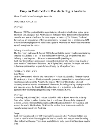 Essay on Motor Vehicle Manufacturing in Australia
Motor Vehicle Manufacturing in Australia
INDUSTRY ANALYSIS
Overview
Thomson (2003) explains that the manufacturing of motor vehicles is a global game.
Thomson (2003) argues that Australia does not really have domestic businesses that
manufacture motor vehicles as the three major car makers (GM Holden, Ford and
Toyota) are all subsidiaries of foreign companies. However, this is not the case, GM
Holden for example produces many cars a year in Australia for Australian consumers
as well as engines for export.
Industry Attractiveness
The Ibis report (retrieved 1 August 2010) shows that the motor vehicle manufacturing
industry in Australia is a $11.8 billion industry where 19,025 are employed. The
industry is said to grow ... Show more content on Helpwriting.net ...
With new technologies coming out constantly it is those who can keep up to date or
even ahead of time that will succeed. As Wright (2008) explains the major risk index
is first competition then imports followed lastly by life cycle of cars.
COMPANY ANALYSIS
Brief News
In late 2009 General Motors (the subsidiary of Holden in Australia) filed for chapter
11 bankruptcy, however Holden Australia guarantees to continue to manufacture and
maintain operations in the Asia Pacific region. Moreover Holden has taken all
necessary steps to weather the economic downturn, including cutting employee shifts
and pay cuts across the board. Holden also states it is in position to be a future
economic hub in emerging regions along with China and Korea.
Overview
According to Ruthven (2004) Holden started in 1856 in South Australia, a far cry
from what Holden is today, boasting that it is only one of seven fully integrated
General Motors operators that designs and builds cars and motors for Australia and
around the world. Holden hold 29.4% of the market share in the motor vehicle
manufacturing industry in Australia.
Scope
With representation of over 300 retail outlets amongst all of Australia Holden also
boasts a vehicle manufacturing plant in South Australia and a motor manufacturing
plant in Port Melbourne. There is an availability to build over 40 different car models
with
 