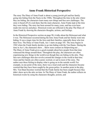 Anne Frank Historical Perspective
The story The Diary of Anne Frank is about a young jewish girl and her family
going into hiding from the Nazis in the 1940s. Throughout the time in the attic where
they are hiding, the characters learn many new things and face new challenges. The
story is based off of a real diary that the main character, Anne Frank, kept at the time
they were hiding. The story has been around for many years, and has even been
made into movies and plays. Historical events are reflected in the play The Diary of
Anne Frank by showing the characters thoughts, actions, and feelings.
In the Historical Perspective section on page 98, it talks about the Holocaust and what
it was. The Holocaust occurred during the time Anne Frank and her family went into
hiding. It was a tragic time for the Jews and their families, especially those who lost
their lives. The Diary of Anne Frank, Act 1 starts on page 101. The story begins in
1942 when the Frank family decides to go into hiding with the Van Daans. During the
time in Act 1, the characters show ... Show more content on Helpwriting.net ...
The Diary of Anne Frank gives a good example about how people from that time
witnessed the things around them. Throughout the play, the characters are often
experiencing new things in the world even though they are hiding in the attic. They
face new challenges that also revolve around the changes in the world at that time.
Anne and her family are often scared, worried, or sad in most of the story. The
author uses these feeling to display what is going on in the outside world. For
example, in one point of the story, there was a loud crash and the characters became
worried that they have been caught by the green police. In another point in the play,
Mrs. Van Daan becomes worried that the Frank family has been caught because they
didn t show up to the attic on time. In The Diary of Anne Frank, the author reflects on
historical events by using the characters thoughts, actions, and
 