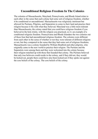 Unconditional Religious Freedom In The Colonies
The colonies of Massachusetts, Maryland, Pennsylvania, and Rhode Island relate to
each other in the sense that each colony had some sort of religious freedom, whether
it be conditional or unconditional. Massachusetts was religiously intolerant but
allowed for Puritans, Pilgrims, and Separatists to come to their land and practice their
religion because it fits with what they believed. Maryland was a little more tolerant
than Massachusetts, the colony stated that you could have religious freedom if you
believed in the holy trinity, with the religion you practiced, so it s an example of a
conditional religious freedom. Pennsylvania and Rhode Islandare the two colonies out
of these four that had unconditional religious freedom. The colonies were different
from each other in the sense of whether or not they were tolerant of different religions
or not, but they compared in the sense that they had some sort of religious freedoms.
Massachusetts was a colony founded by William Bradford and other pilgrims, who
originally came to the new world to practice their religion. The Puritans and the
Separatists were among them and they were welcomed into the colony because
their religion matched up with those that founded that colony. The Puritans believed
that only true believers could reside in the colony, and if they did not, they would
be kicked out, people there could have also been kicked out if they spoke out against
the core beliefs of the colony. The core beliefs of the colony
 