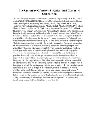 The University Of Arizon Electrical And Computer
Engineering
The University of Arizona Electrical and Computer Engineering E.C.E 509 Name:
Alain CIZUNGU BAZIBUHE Homework No 1. Question I: list of attacks: Rogue
Wi Fi, Homograph, Tabnabing, Evil Twins, Smurf, Ping Flood, SYN Flood,
Teardrop, Peer to Peer Attack, Banana Attack, NUKE Attack, R U Dead Yet attack,
Slammer Worm, MyDoom, DRDOS Attack, Advanced Persistent DoS (APDoS),
Stuxnet, Crypto Locker, SQL Injection, Persistent XSS attacks, DOM based XSS. a.
Describe briefly the attack and how it works. b. Apply the two attack classification
techniques discussed in the class for each attack in the list. I.1 Rogue WIFI attack
Airtight Network blogs describe the rogue AP as an unmanaged AP plugged into
wired enterprise network by unwilling or... Show more content on Helpwriting.net ...
Their incorrect usage is a possibility for security attacks I.3. Tabnabing According
to Wikipedia notes, Aza Raskin is a security researcher and design expert who
coined the Tabnabing attack earlier in 2010. This computer exploit and phishing
attack, persuades users to submit their login details and passwords to popular
websites by impersonating those sites and convincing the user that the site is
genuine. The attack takes advantage on users trust and inattention to detail in
regard to tabs and ability of modern web pages to rewrite tabs and their contents a
long time after the page is loaded. The other phishing attacks will ask you to click
on an obfuscated link but the tabnabing work differently because it will just load a
fake page in one of the most opened page in your browser. I.4. Evil twin Wikipedia
describes an evil twin as a type of Wi Fi attack, similar in nature to Web site
spoofing and e mail phishing attacks. Here s how an evil twin attack works: A
hacker sets its service identifier (SID) to be the same as an access point at the local
hotspot or corporate wireless network. The hacker disrupts or disables the legitimate
AP by disconnecting it, directing a denial of service against it, or creating RF
interference around it. Users lose their connections to
 