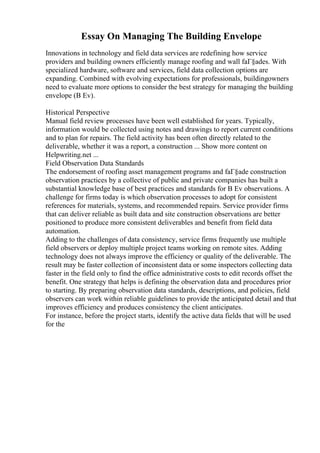 Essay On Managing The Building Envelope
Innovations in technology and field data services are redefining how service
providers and building owners efficiently manage roofing and wall faГ§ades. With
specialized hardware, software and services, field data collection options are
expanding. Combined with evolving expectations for professionals, buildingowners
need to evaluate more options to consider the best strategy for managing the building
envelope (B Ev).
Historical Perspective
Manual field review processes have been well established for years. Typically,
information would be collected using notes and drawings to report current conditions
and to plan for repairs. The field activity has been often directly related to the
deliverable, whether it was a report, a construction ... Show more content on
Helpwriting.net ...
Field Observation Data Standards
The endorsement of roofing asset management programs and faГ§ade construction
observation practices by a collective of public and private companies has built a
substantial knowledge base of best practices and standards for B Ev observations. A
challenge for firms today is which observation processes to adopt for consistent
references for materials, systems, and recommended repairs. Service provider firms
that can deliver reliable as built data and site construction observations are better
positioned to produce more consistent deliverables and benefit from field data
automation.
Adding to the challenges of data consistency, service firms frequently use multiple
field observers or deploy multiple project teams working on remote sites. Adding
technology does not always improve the efficiency or quality of the deliverable. The
result may be faster collection of inconsistent data or some inspectors collecting data
faster in the field only to find the office administrative costs to edit records offset the
benefit. One strategy that helps is defining the observation data and procedures prior
to starting. By preparing observation data standards, descriptions, and policies, field
observers can work within reliable guidelines to provide the anticipated detail and that
improves efficiency and produces consistency the client anticipates.
For instance, before the project starts, identify the active data fields that will be used
for the
 