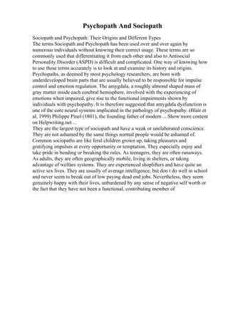 Psychopath And Sociopath
Sociopath and Psychopath: Their Origins and Different Types
The terms Sociopath and Psychopath has been used over and over again by
numerous individuals without knowing their correct usage. These terms are so
commonly used that differentiating it from each other and also to Antisocial
Personality Disorder (ASPD) is difficult and complicated. One way of knowing how
to use these terms accurately is to look at and examine its history and origins.
Psychopaths, as deemed by most psychology researchers, are born with
underdeveloped brain parts that are usually believed to be responsible for impulse
control and emotion regulation. The amygdala, a roughly almond shaped mass of
gray matter inside each cerebral hemisphere, involved with the experiencing of
emotions when impaired, give rise to the functional impairments shown by
individuals with psychopathy. It is therefore suggested that amygdala dysfunction is
one of the core neural systems implicated in the pathology of psychopathy. (Blair et
al, 1999) Philippe Pinel (1801), the founding father of modern ... Show more content
on Helpwriting.net ...
They are the largest type of sociopath and have a weak or unelaborated conscience.
They are not ashamed by the same things normal people would be ashamed of.
Common sociopaths are like feral children grown up, taking pleasures and
gratifying impulses at every opportunity or temptation. They especially enjoy and
take pride in bending or breaking the rules. As teenagers, they are often runaways.
As adults, they are often geographically mobile, living in shelters, or taking
advantage of welfare systems. They are experienced shoplifters and have quite an
active sex lives. They are usually of average intelligence, but don t do well in school
and never seem to break out of low paying dead end jobs. Nevertheless, they seem
genuinely happy with their lives, unburdened by any sense of negative self worth or
the fact that they have not been a functional, contributing member of
 