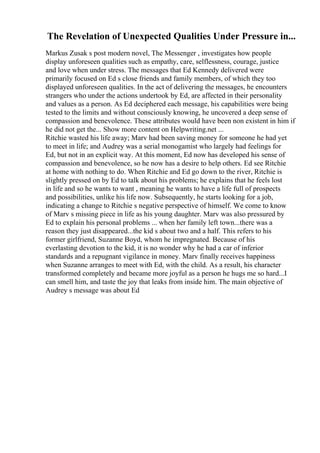 The Revelation of Unexpected Qualities Under Pressure in...
Markus Zusak s post modern novel, The Messenger , investigates how people
display unforeseen qualities such as empathy, care, selflessness, courage, justice
and love when under stress. The messages that Ed Kennedy delivered were
primarily focused on Ed s close friends and family members, of which they too
displayed unforeseen qualities. In the act of delivering the messages, he encounters
strangers who under the actions undertook by Ed, are affected in their personality
and values as a person. As Ed deciphered each message, his capabilities were being
tested to the limits and without consciously knowing, he uncovered a deep sense of
compassion and benevolence. These attributes would have been non existent in him if
he did not get the... Show more content on Helpwriting.net ...
Ritchie wasted his life away; Marv had been saving money for someone he had yet
to meet in life; and Audrey was a serial monogamist who largely had feelings for
Ed, but not in an explicit way. At this moment, Ed now has developed his sense of
compassion and benevolence, so he now has a desire to help others. Ed see Ritchie
at home with nothing to do. When Ritchie and Ed go down to the river, Ritchie is
slightly pressed on by Ed to talk about his problems; he explains that he feels lost
in life and so he wants to want , meaning he wants to have a life full of prospects
and possibilities, unlike his life now. Subsequently, he starts looking for a job,
indicating a change to Ritchie s negative perspective of himself. We come to know
of Marv s missing piece in life as his young daughter. Marv was also pressured by
Ed to explain his personal problems ... when her family left town...there was a
reason they just disappeared...the kid s about two and a half. This refers to his
former girlfriend, Suzanne Boyd, whom he impregnated. Because of his
everlasting devotion to the kid, it is no wonder why he had a car of inferior
standards and a repugnant vigilance in money. Marv finally receives happiness
when Suzanne arranges to meet with Ed, with the child. As a result, his character
transformed completely and became more joyful as a person he hugs me so hard...I
can smell him, and taste the joy that leaks from inside him. The main objective of
Audrey s message was about Ed
 