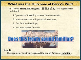 What was the Outcome of Perry’s Visit?
    In 1854 the Treaty of Kanagawa (
                 __________________                     ) was signed which
    established:
          1. "permanent" friendship between the two countries;
          2. proper treatment for shipwrecked Americans;
          3. fuel for American ships;
          4. two ports opened for trade.




Result:
  The signing of this treaty signaled the end of Japanese ________.
                                                          isolation
 