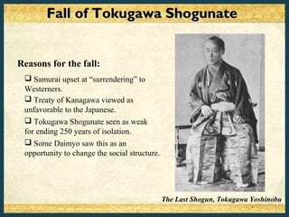 Fall of Tokugawa Shogunate


Reasons for the fall:
  Samurai upset at “surrendering” to
 Westerners.
  Treaty of Kanagawa viewed as
 unfavorable to the Japanese.
  Tokugawa Shogunate seen as weak
 for ending 250 years of isolation.
  Some Daimyo saw this as an
 opportunity to change the social structure.




                                               The Last Shogun, Tokugawa Yoshinobu
 