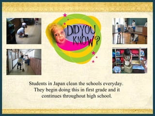 Students in Japan clean the schools everyday.
  They begin doing this in first grade and it
     continues throughout high school.
 