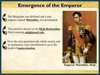Emergence of the Emperor

The Shogunate was defeated and a new
emperor named __________was proclaimed.
              Mutsuhito


This period is known as the Meiji Restoration –
                            _______________
Meiji meaning ______________.
                enlightened rule


Over the next generation the whole society and
its institutions were transformed to serve the
needs of modernization
           _____________.




                                                  Emperor Mutsuhito, Meiji.
 