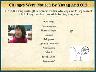 Changes Were Noticed By Young And Old
In 1878, this song was taught to Japanese children who sang it while they bounced
               a ball. Every time they bounced the ball they sang a line.

                                    “Gas lamps
                                  Steam engines
                                  Horse carriages
                                     Cameras
                                    Telegrams
                               Lightning conductors
                                   Newspapers
                                     Schools
                                   Postal System
                                   Steamboats”
 