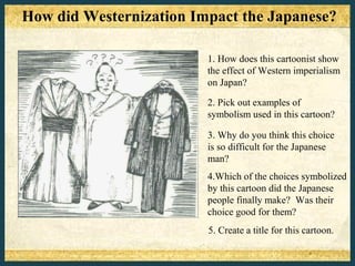 How did Westernization Impact the Japanese?

                         1. How does this cartoonist show
                         the effect of Western imperialism
                         on Japan?

                         2. Pick out examples of
                         symbolism used in this cartoon?

                         3. Why do you think this choice
                         is so difficult for the Japanese
                         man?
                         4.Which of the choices symbolized
                         by this cartoon did the Japanese
                         people finally make? Was their
                         choice good for them?
                         5. Create a title for this cartoon.
 