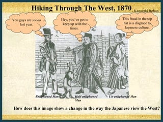 Hiking Through The West, 1870 - Kanagaki Robun
You guys are soooo              Hey, you’ve got to                  This fraud in the top
    last year.                   keep up with the                    hat is a disgrace to
                                      times.                          Japanese culture.




              Enlightened Man            Half-enlightened   Un-enlightened Man
                                         Man

How does this image show a change in the way the Japanese view the West?
 