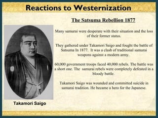Reactions to Westernization
                           The Satsuma Rebellion 1877

                 Many samurai were desperate with their situation and the loss
                                  of their former status.

                 They gathered under Takamori Saigo and fought the battle of
                    Satsuma In 1877. It was a clash of traditional samurai
                              weapons against a modern army.

                 60,000 government troops faced 40,000 rebels. The battle was
                 a short one. The samurai rebels were completely defeated in a
                                        bloody battle.

                    Takamori Saigo was wounded and committed suicide in
                     samurai tradition. He became a hero for the Japanese.



Takamori Saigo
 