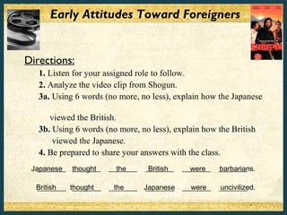 Early Attitudes Toward Foreigners


Directions:
   1. Listen for your assigned role to follow.
   2. Analyze the video clip from Shogun.
   3a. Using 6 words (no more, no less), explain how the Japanese

      viewed the British.
   3b. Using 6 words (no more, no less), explain how the British
       viewed the Japanese.
   4. Be prepared to share your answers with the class.
 Japanese ________
   ________ thought    ________
                         the      ________
                                   British   ________
                                               were     ________
                                                        barbarians.

  British
  ________ thought
            ________   ________ Japanese
                        the     ________       were
                                             ________   uncivilized.
                                                        ________
 