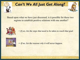 Can’t We All Just Get Along?


Based upon what we have just discussed, is it possible for these two
      regions to establish positive relations with one another?



           →   If yes, list the steps that need to be taken to reach that goal.




           → If no, list the reasons why it will never happen.
 