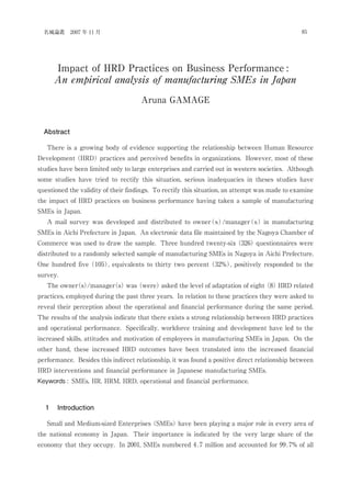Impact of HRD Practices on Business Performance :
An empirical analysis of manufacturing SMEs in Japan
Aruna GAMAGE
Abstract
There is a growing body of evidence supporting the relationship between Human Resource
Development (HRD) practices and perceived benefits in organizations. However, most of these
studies have been limited only to large enterprises and carried out in western societies. Although
some studies have tried to rectify this situation, serious inadequacies in theses studies have
questioned the validity of their findings. To rectify this situation, an attempt was made to examine
the impact of HRD practices on business performance having taken a sample of manufacturing
SMEs in Japan.
A mail survey was developed and distributed to owner(s)/manager(s) in manufacturing
SMEs in Aichi Prefecture in Japan. An electronic data file maintained by the Nagoya Chamber of
Commerce was used to draw the sample. Three hundred twenty-six (326) questionnaires were
distributed to a randomly selected sample of manufacturing SMEs in Nagoya in Aichi Prefecture.
One hundred five (105), equivalents to thirty two percent (32%), positively responded to the
survey.
The owner(s)/manager(s) was (were) asked the level of adaptation of eight (8) HRD related
practices, employed during the past three years. In relation to these practices they were asked to
reveal their perception about the operational and financial performance during the same period.
The results of the analysis indicate that there exists a strong relationship between HRD practices
and operational performance. Specifically, workforce training and development have led to the
increased skills, attitudes and motivation of employees in manufacturing SMEs in Japan. On the
other hand, these increased HRD outcomes have been translated into the increased financial
performance. Besides this indirect relationship, it was found a positive direct relationship between
HRD interventions and financial performance in Japanese manufacturing SMEs.
Keywords : SMEs, HR, HRM, HRD, operational and financial performance.
１ Introduction
Small and Medium-sized Enterprises (SMEs) have been playing a major role in every area of
the national economy in Japan. Their importance is indicated by the very large share of the
economy that they occupy. In 2001, SMEs numbered 4.7 million and accounted for 99.7% of all
85名城論叢 2007 年 11 月
 