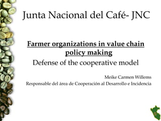 Junta Nacional del Café- JNC

Farmer organizations in value chain
           policy making
 Defense of the cooperative model
                                      Meike Carmen Willems
Responsable del área de Cooperación al Desarrollo e Incidencia
 