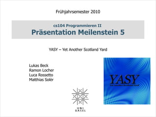 Frühjahrsemester 2010


             cs104 Programmieren II
 Präsentation Meilenstein 5

           YASY – Yet Another Scotland Yard



Lukas Beck
Ramon Locher
Luca Rossetto
Matthias Solèr
 